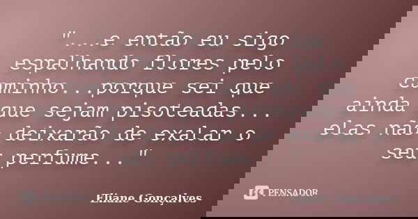 "...e então eu sigo espalhando flores pelo caminho...porque sei que ainda que sejam pisoteadas... elas não deixarão de exalar o seu perfume..."... Frase de Eliane Gonçalves.