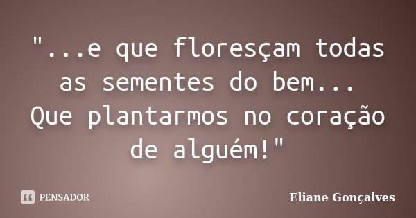 "...e que floresçam todas as sementes do bem... Que plantarmos no coração de alguém!"... Frase de Eliane Gonçalves.