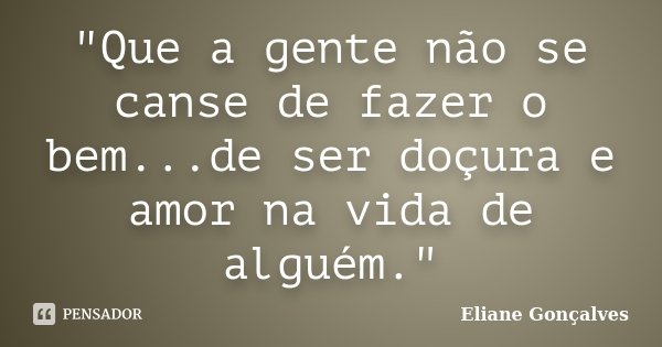 "Que a gente não se canse de fazer o bem...de ser doçura e amor na vida de alguém."... Frase de Eliane Gonçalves.