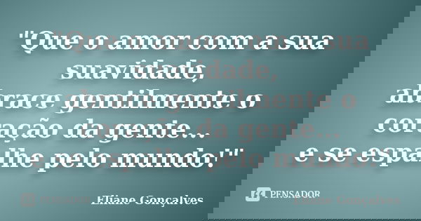 "Que o amor com a sua suavidade, abrace gentilmente o coração da gente... e se espalhe pelo mundo!"... Frase de Eliane Gonçalves.
