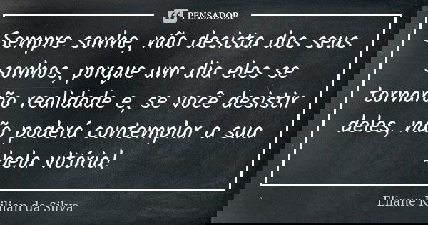 Sempre sonhe, não desista dos seus sonhos, porque um dia eles se tornarão realidade e, se você desistir deles, não poderá contemplar a sua bela vitória!... Frase de Eliane Kilian da Silva.