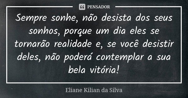 Sempre sonhe, não desista dos seus sonhos, porque um dia eles se tornarão realidade e, se você desistir deles, não poderá contemplar a sua bela vitória!... Frase de Eliane Kilian da Silva.