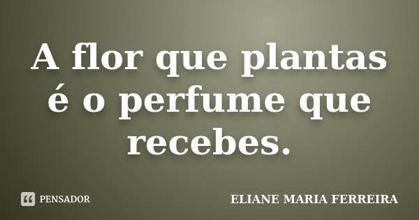 A flor que plantas é o perfume que recebes.... Frase de ELIANE MARIA FERREIRA.