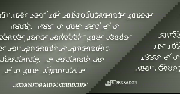 Eu não sei de absolutamente quase nada, mas o que sei é o suficiente para admitir que todos os dias eu aprendo a aprender. Isso é o bastante, e estando ao meu f... Frase de ELIANE MARIA FERREIRA.