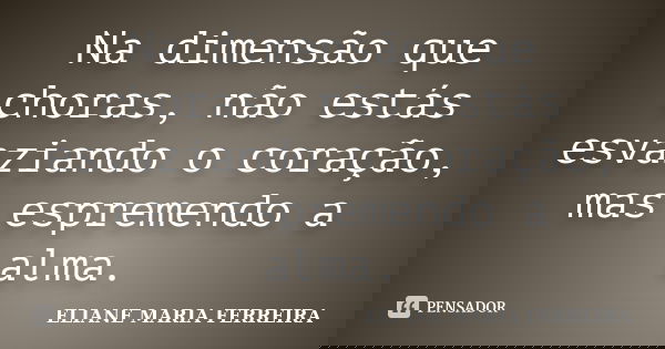 Na dimensão que choras, não estás esvaziando o coração, mas espremendo a alma.... Frase de ELIANE MARIA FERREIRA.