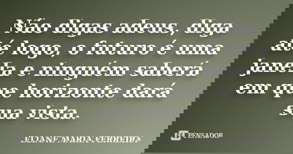 Não digas adeus, diga até logo, o futuro é uma janela e ninguém saberá em que horizonte dará sua vista.... Frase de ELIANE MARIA FERREIRA.
