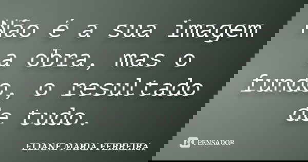 Não é a sua imagem a obra, mas o fundo, o resultado de tudo.... Frase de ELIANE MARIA FERREIRA.