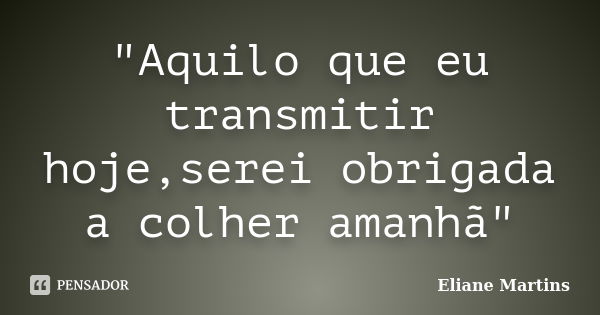 "Aquilo que eu transmitir hoje,serei obrigada a colher amanhã"... Frase de Eliane Martins.