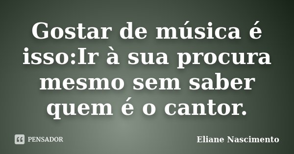 Gostar de música é isso:Ir à sua procura mesmo sem saber quem é o cantor.... Frase de Eliane Nascimento.