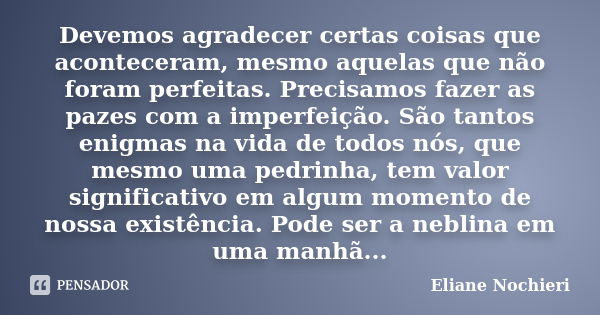 Devemos agradecer certas coisas que aconteceram, mesmo aquelas que não foram perfeitas. Precisamos fazer as pazes com a imperfeição. São tantos enigmas na vida ... Frase de Eliane Nochieri.