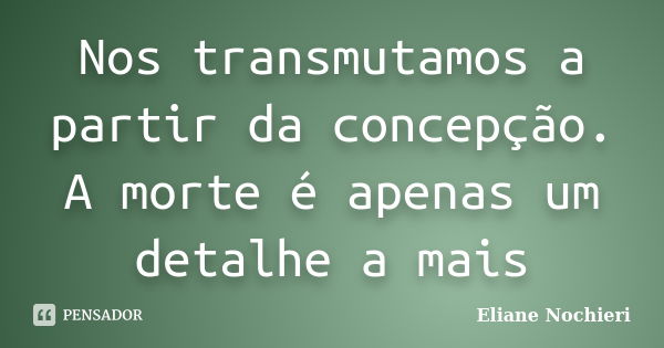 Nos transmutamos a partir da concepção. A morte é apenas um detalhe a mais... Frase de Eliane Nochieri.