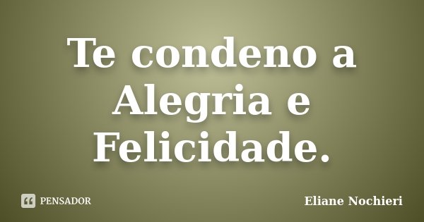 Te condeno a Alegria e Felicidade.... Frase de Eliane Nochieri.