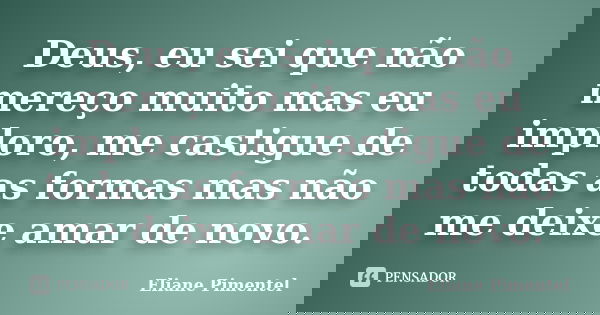 Deus, eu sei que não mereço muito mas eu imploro, me castigue de todas as formas mas não me deixe amar de novo.... Frase de Eliane Pimentel.
