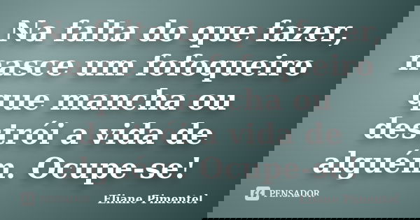 Na falta do que fazer, nasce um fofoqueiro que mancha ou destrói a vida de alguém. Ocupe-se!... Frase de Eliane Pimentel.