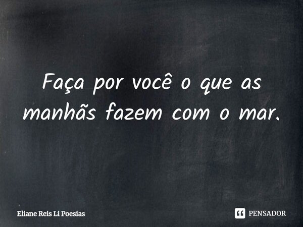 ⁠Faça por você o que as manhãs fazem com o mar.... Frase de Eliane Reis Li Poesias.