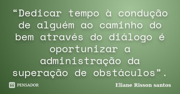 “Dedicar tempo à condução de alguém ao caminho do bem através do diálogo é oportunizar a administração da superação de obstáculos”.... Frase de Eliane Risson Santos.
