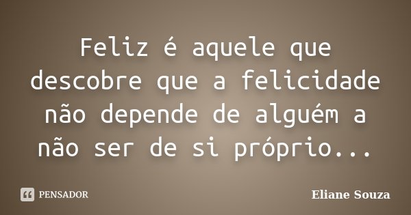 Feliz é aquele que descobre que a felicidade não depende de alguém a não ser de si próprio...... Frase de Eliane Souza.