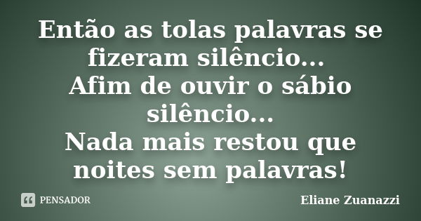 Então as tolas palavras se fizeram silêncio... Afim de ouvir o sábio silêncio... Nada mais restou que noites sem palavras!... Frase de Eliane Zuanazzi.