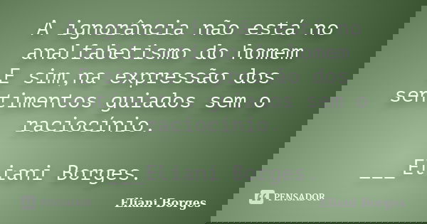 A ignorância não está no analfabetismo do homem E sim,na expressão dos sentimentos guiados sem o raciocínio. ___Eliani Borges.... Frase de Eliani Borges.