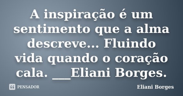 A inspiração é um sentimento que a alma descreve... Fluindo vida quando o coração cala. ___Eliani Borges.... Frase de Eliani Borges.