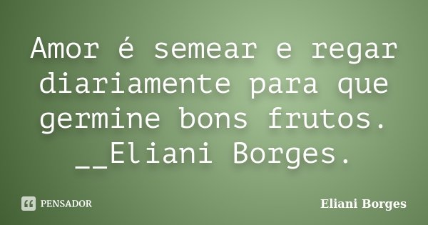 Amor é semear e regar diariamente para que germine bons frutos. __Eliani Borges.... Frase de Eliani Borges.