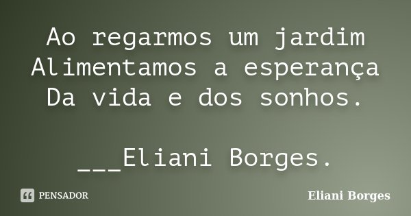 Ao regarmos um jardim Alimentamos a esperança Da vida e dos sonhos. ___Eliani Borges.... Frase de Eliani Borges.