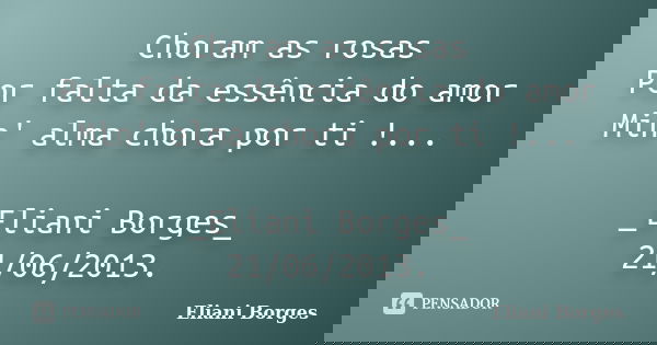 Choram as rosas Por falta da essência do amor Min' alma chora por ti !... _Eliani Borges_ 21/06/2013.... Frase de Eliani Borges.