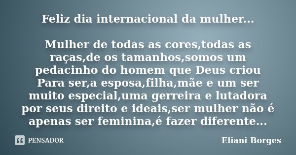 Feliz dia internacional da mulher... Mulher de todas as cores,todas as raças,de os tamanhos,somos um pedacinho do homem que Deus criou Para ser,a esposa,filha,m... Frase de Eliani Borges.