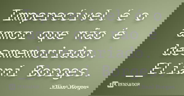 Imperecível é o amor que não é desmemoriado. __Eliani Borges.... Frase de Eliani Borges.