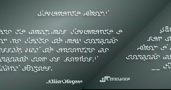 Levemente Amor! Quero te amar,mas levemente e sem dor no leito de meu coração Amor é assim,vai de encontro ao coração abraçado com os sonhos! __Eliani Borges.... Frase de Eliani Borges.