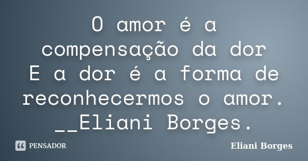 O amor é a compensação da dor E a dor é a forma de reconhecermos o amor. __Eliani Borges.... Frase de Eliani Borges..