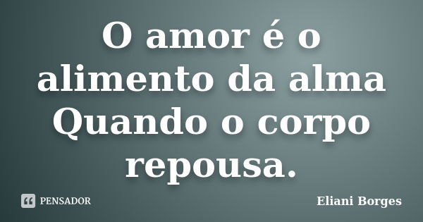 O amor é o alimento da alma Quando o corpo repousa.... Frase de Eliani Borges.