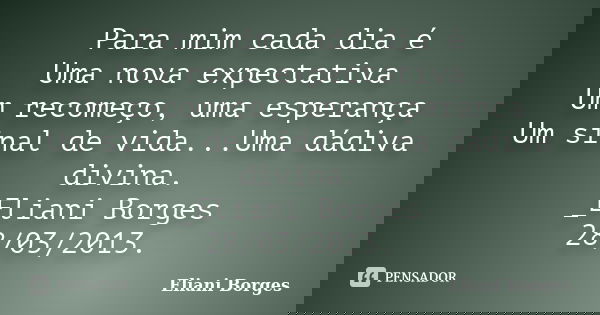 Para mim cada dia é Uma nova expectativa Um recomeço, uma esperança Um sinal de vida...Uma dádiva divina. _Eliani Borges 28/03/2013.... Frase de Eliani Borges.