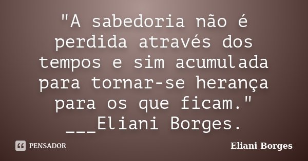 "A sabedoria não é perdida através dos tempos e sim acumulada para tornar-se herança para os que ficam." ___Eliani Borges.... Frase de Eliani Borges.