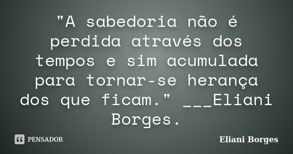 "A sabedoria não é perdida através dos tempos e sim acumulada para tornar-se herança dos que ficam." ___Eliani Borges.... Frase de Eliani Borges.