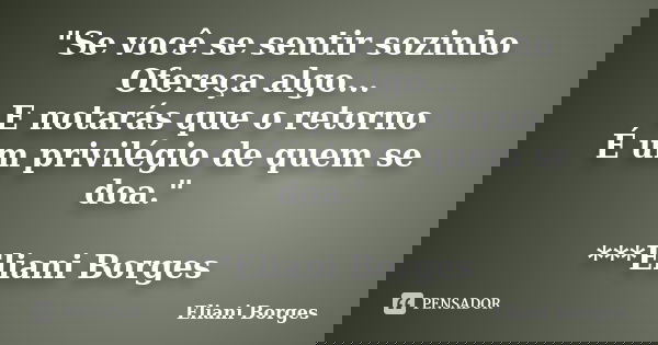 "Se você se sentir sozinho Ofereça algo... E notarás que o retorno É um privilégio de quem se doa." ***Eliani Borges... Frase de Eliani Borges.