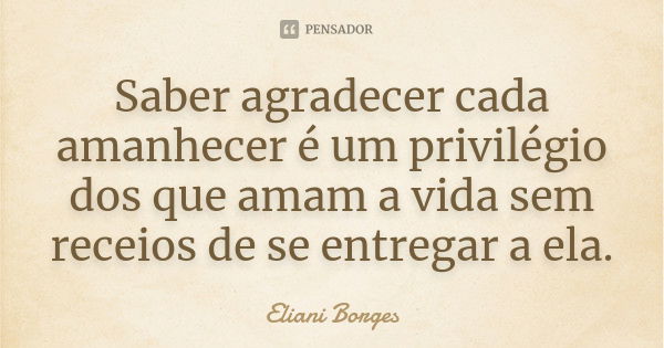 Saber agradecer cada amanhecer é um privilégio dos que amam a vida sem receios de se entregar a ela.... Frase de Eliani Borges.