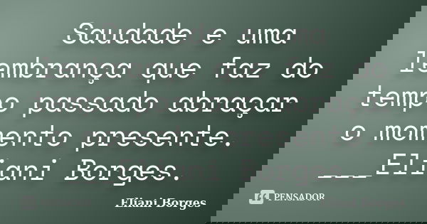 Saudade e uma lembrança que faz do tempo passado abraçar o momento presente. ___Eliani Borges.... Frase de Eliani Borges.