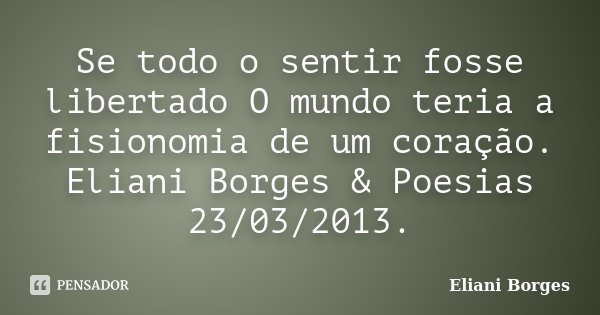 Se todo o sentir fosse libertado O mundo teria a fisionomia de um coração. Eliani Borges & Poesias 23/03/2013.... Frase de Eliani Borges.