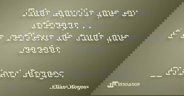 Tudo aquilo que eu ofereço... É o reflexo de tudo que recebo. __Eliani Borges.... Frase de Eliani Borges.