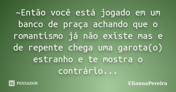 ~Então você está jogado em um banco de praça achando que o romantismo já não existe mas e de repente chega uma garota(o) estranho e te mostra o contrário...... Frase de EliannaPereira.