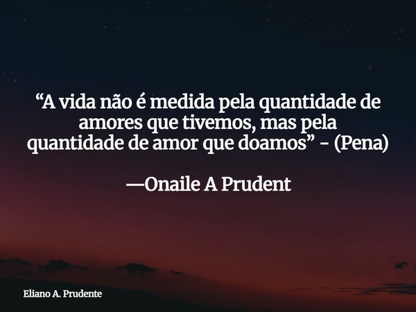 “A vida não é medida pela quantidade de amores que tivemos, mas pela quantidade de amor que doamos” - (Pena) —Onaile A Prudent... Frase de Eliano A. Prudente.