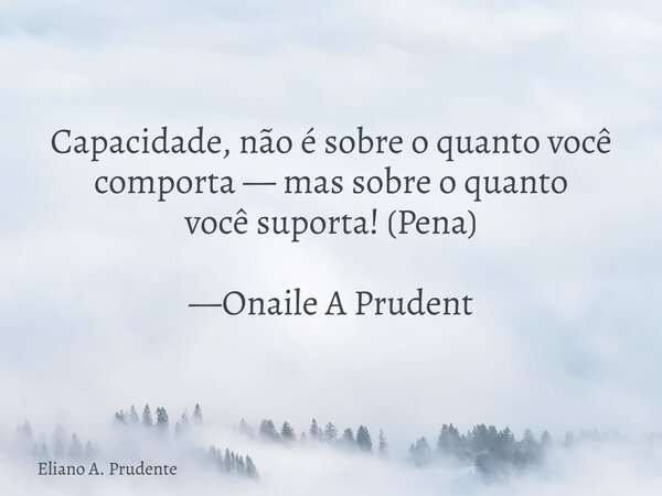 Capacidade, não é sobre o quanto você comporta — mas sobre o quanto você suporta! (Pena) —Onaile A Prudent... Frase de Eliano A. Prudente.