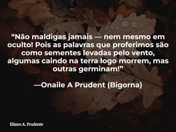 “Não maldigas jamais — nem mesmo em oculto! Pois as palavras queproferimos são como sementes levadas pelo vento, algumas caindo na terralogo morrem, mas outras ... Frase de Eliano A. Prudente.