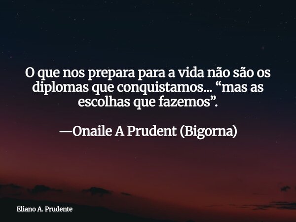 O que nos prepara para a vida não são os diplomas que conquistamos...“mas as escolhas que fazemos”. —Onaile A Prudent (Bigorna)... Frase de Eliano A. Prudente.
