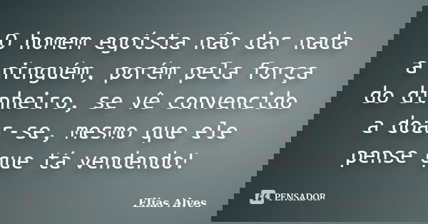 O homem egoísta não dar nada a ninguém, porém pela força do dinheiro, se vê convencido a doar-se, mesmo que ele pense que tá vendendo!... Frase de Elias Alves.