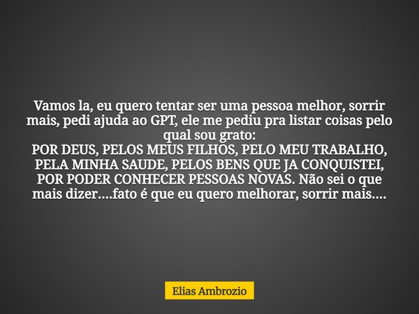 Vamos la, eu quero tentar ser uma pessoa melhor, sorrir mais, pedi ajuda ao GPT, ele me pediu pra listar coisas pelo qual sou grato: POR DEUS, PELOS MEUS FILHOS... Frase de Elias Ambrozio.