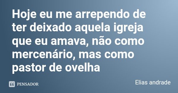 Hoje eu me arrependo de ter deixado aquela igreja que eu amava, não como mercenário, mas como pastor de ovelha... Frase de Elias andrade.