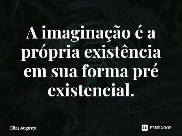 A imaginação é a própria existência em sua forma pré existencial.... Frase de Elias Augusto.