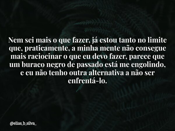 Nem sei mais o que fazer, já estou tanto no limite que, praticamente, a minha mente não consegue mais raciocinar o que eu devo fazer, parece que um buraco negro... Frase de elias_b_silva_.